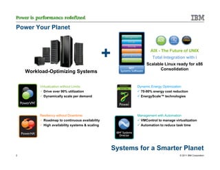 Power Your Planet



                                                 +                 AIX - The Future of UNIX
                                                                    Total Integration with i
                                                                 Scalable Linux ready for x86
                                                                        Consolidation
    Workload-Optimizing Systems

         Virtualization without Limits                      Dynamic Energy Optimization
            Drive over 90% utilization                        70-90% energy cost reduction
            Dynamically scale per demand                      EnergyScale™ technologies




         Resiliency without Downtime                        Management with Automation
           Roadmap to continuous availability                VMControl to manage virtualization
           High availability systems & scaling               Automation to reduce task time




                                                     Systems for a Smarter Planet
2                                                                                    © 2011 IBM Corporation
 