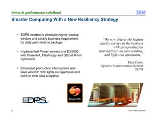 Smarter Computing With a New Resiliency Strategy


     EDPS needed to eliminate nightly backup
     window and satisfy business requirement         “We now deliver the highest
     for daily point-in-time backups               quality service to the business
                                                             with zero production
     Implemented Power servers and DS8000         interruptions, no save window,
     with PowerHA, Flashcopy and Global Mirror        and lights out operations.”
     replication
                                                                      Dick Cosby
                                                   Systems Administration Director
     Eliminated production interruptions and                                EDPS
     save window, with lights out operation and
     point-in-time data snapshot




22                                                                     © 2011 IBM Corporation
 