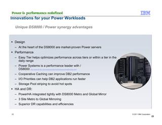 Innovations for your Power Workloads

     Unique DS8000 / Power synergy advantages



     Design
     – At the heart of the DS8000 are market-proven Power servers
     Performance
     – Easy Tier helps optimizes performance across tiers or within a tier in the
       daily range
     – Power Systems is a performance leader with /
       DS8000 http://www-03.ibm.com/systems/power/hardware/benchmarks/index.html
     – Cooperative Caching can improve DB2 performance
     – I/O Priorities can help DB2 applications run faster
     – Storage Pool striping to avoid hot spots
     HA and DR:
     – PowerHA integrated tightly with DS8000 Metro and Global Mirror
     – 3 Site Metro to Global Mirroring
     – Superior DR capabilities and efficiencies


23                                                                                  © 2011 IBM Corporation
                                                                                                             23
 