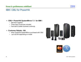 IBM i CBU for PowerHA



     CBU + PowerHA SystemMirror 7.1 for IBM i
      – Sell them together
      – Three days of services included
      – Fast start to better business continuity

     Customer Rebate - NA
      – when PowerHA SystemMirror purchased with CBU
      – up to $3.0K depending on model




25                                                     © 2011 IBM Corporation
 