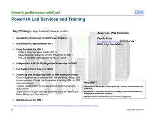 PowerHA Lab Services and Training

 Key Offerings - High Availability Services on IBM i
                                                                                                    Americas, WW Contacts
 •      Availability Workshop for IBM Power Systems                                                 Frank Kriss
                                                                                                    kriss@us.ibm.com, 507-253-1354
 •      IBM PowerHA SystemMirror for i                                                              IBM i, High Availability

 •      Copy Services for IBM I
         Utilizing Copy Services Toolkit (CST)
         Advanced Copy Services for IBM PowerHA on IBM I
         The DS Storage Management for IBM i Toolkit

 •      Independent ASP (IASP) Migration Workshop for IBM i

 •      Full System Flash Copy for IBM i

 •      Attaching and integrating IBM i to IBM external storage
        Consulting services associated with the planning, design, and
        implementation of best practices when attaching IBM i to IBM
        external storage.                                                         Why IBM®?
         Logical configuration to ensure optimal performance and                   Deep skills in IBM storage, clustering and IBM i planning, implementation and
                                                                                  integration.
        redundancy.
         Exploitation of Copy Services functions such as FlashCopy,                Experience in application architecture and design gained from thousands of
                                                                                  engagements across many industries.
        Metro Mirror, and Global Mirror.
                                                                                   Ability to deliver skills transfer as part of service engagement.

 •      IBM HA Assist for IBM i

     http://www-03.ibm.com/systems/services/labservices/platforms/labservices_power.html#show-hide

26                                                                                                                                           © 2011 IBM Corporation
 