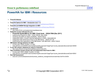 PowerHA Webcast V1.0




PowerHA for IBM i Resources

      PowerHA Website
      – www.ibm.com/systems/power/software/availability/
      PowerHA Options for IBM i - Introduction (incl. 7.1)
      – http://www-03.ibm.com/support/techdocs/atsmastr.nsf/WebIndex/PRS4021
      PowerHA and DS8000 Storage Integration on IBM i
      –   http://www-03.ibm.com/support/techdocs/atsmastr.nsf/WebIndex/PRS4361
      Lab Services
      – http://www-03.ibm.com/systems/services/labservices
      Redbooks at www.redbooks.ibm.com
      – PowerHA SystemMirror for IBM i Cook book - SG24-7994 (Dec 2011)
      – Implementing PowerHA for IBM i - SG24-7405-00 (Nov 2008)
      – Clustering and IASPs for Higher Availability - SG24-5194-01
      – Independent ASPs: A Guide to Moving Applications to IASPs - SG24-6802-00
      – Independent ASP Performance Study on the IBM iSeries - REDP-3771-00
      – Implementing SAP Applications on the IBM System i with IBM i5/OS - SG24-7166-00
      IBM System Storage Solutions for IBM i
      – Course code: AS930, Duration: 4.0 days
      – www-304.ibm.com/jct03001c/services/learning/ites.wss/us/en?pageType=course_description&courseCode=AS930
      Is your ISV solution registered as ready for PowerHA?
      – http://www-304.ibm.com/isv/tech/validation/power/index.html
      High Availability Clusters (Power HA) and Independent Disk Pools for IBM i
      – Course code: AS541,OS830 Duration: 4.0 days
      – www-304.ibm.com/jct03001c/services/learning/ites.wss/us/en?pageType=course_description&courseCode=AS541
      Risk Self Assessment:
      – www.ibm.com/smarterplanet/us/en/business_resilience_management/overview/index.html?re=2brf24




27                                                                                                                    © 2011 IBM Corporation
 27                                             © Copyright IBM Corporation 2011
 