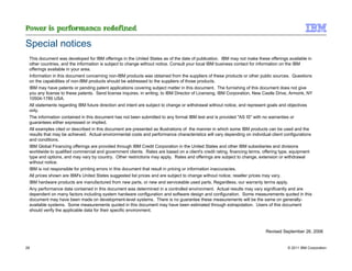 Special notices
 This document was developed for IBM offerings in the United States as of the date of publication. IBM may not make these offerings available in
 other countries, and the information is subject to change without notice. Consult your local IBM business contact for information on the IBM
 offerings available in your area.
 Information in this document concerning non-IBM products was obtained from the suppliers of these products or other public sources. Questions
 on the capabilities of non-IBM products should be addressed to the suppliers of those products.
 IBM may have patents or pending patent applications covering subject matter in this document. The furnishing of this document does not give
 you any license to these patents. Send license inquires, in writing, to IBM Director of Licensing, IBM Corporation, New Castle Drive, Armonk, NY
 10504-1785 USA.
 All statements regarding IBM future direction and intent are subject to change or withdrawal without notice, and represent goals and objectives
 only.
 The information contained in this document has not been submitted to any formal IBM test and is provided "AS IS" with no warranties or
 guarantees either expressed or implied.
 All examples cited or described in this document are presented as illustrations of the manner in which some IBM products can be used and the
 results that may be achieved. Actual environmental costs and performance characteristics will vary depending on individual client configurations
 and conditions.
 IBM Global Financing offerings are provided through IBM Credit Corporation in the United States and other IBM subsidiaries and divisions
 worldwide to qualified commercial and government clients. Rates are based on a client's credit rating, financing terms, offering type, equipment
 type and options, and may vary by country. Other restrictions may apply. Rates and offerings are subject to change, extension or withdrawal
 without notice.
 IBM is not responsible for printing errors in this document that result in pricing or information inaccuracies.
 All prices shown are IBM's United States suggested list prices and are subject to change without notice; reseller prices may vary.
 IBM hardware products are manufactured from new parts, or new and serviceable used parts. Regardless, our warranty terms apply.
 Any performance data contained in this document was determined in a controlled environment. Actual results may vary significantly and are
 dependent on many factors including system hardware configuration and software design and configuration. Some measurements quoted in this
 document may have been made on development-level systems. There is no guarantee these measurements will be the same on generally-
 available systems. Some measurements quoted in this document may have been estimated through extrapolation. Users of this document
 should verify the applicable data for their specific environment.



                                                                                                                         Revised September 26, 2006


28                                                                                                                                  © 2011 IBM Corporation
 
