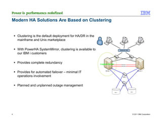 Modern HA Solutions Are Based on Clustering


    Clustering is the default deployment for HA/DR in the
    mainframe and Unix marketplace

    With PowerHA SystemMirror, clustering is available to
    our IBM i customers

    Provides complete redundancy

    Provides for automated failover – minimal IT
    operations involvement

    Planned and unplanned outage management




4                                                           © 2011 IBM Corporation
 