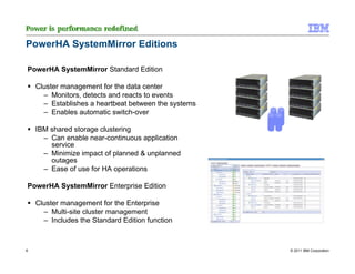 PowerHA SystemMirror Editions

PowerHA SystemMirror Standard Edition

    Cluster management for the data center
      – Monitors, detects and reacts to events
      – Establishes a heartbeat between the systems
      – Enables automatic switch-over

    IBM shared storage clustering
      – Can enable near-continuous application
        service
      – Minimize impact of planned & unplanned
        outages
      – Ease of use for HA operations

PowerHA SystemMirror Enterprise Edition

    Cluster management for the Enterprise
      – Multi-site cluster management
      – Includes the Standard Edition function



6                                                     © 2011 IBM Corporation
 