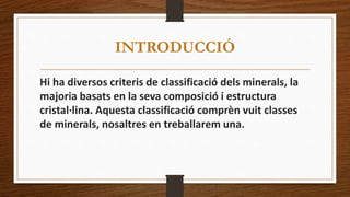 INTRODUCCIÓ 
Hi ha diversos criteris de classificació dels minerals, la 
majoria basats en la seva composició i estructura 
cristal·lina. Aquesta classificació comprèn vuit classes 
de minerals, nosaltres en treballarem una. 
 