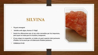 SILVINA 
• Té gust amargant 
• Soluble amb aigua, duresa 2 i frágil. 
• Sovint les diferenciem per el seu color vermellos per les impureses, 
però quan es troba pura és incolora, trasparent. 
• El seu origen és evaporític, es troba a la part superior dels jaciments 
d’halita i es fa servir per a la fabricació d’adobs potàssics. 
• FORMULA KCl 
 