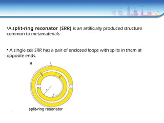 •A split-ring resonator (SRR) is an artificially produced structure
common to metamaterials.
• A single cell SRR has a pair of enclosed loops with splits in them at
opposite ends.
split-ring resonator.
 