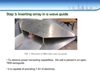 Step 3: Inserting array in a wave guide
• To observe power harvesting capabilities, the cell is placed in an open,
TEM waveguide
• It is capable of providing 7.3V of electricity.
 
