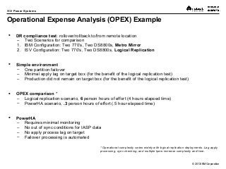 © 2013 IBM Corporation
IBM Power Systems
Operational Expense Analysis (OPEX) Example
 DR compliance test: rollover/rollback to/from remote location
– Two Scenarios for comparison
1. IBM Configuration: Two 770’s, Two DS8800s, Metro Mirror
2. ISV Configuration: Two 770’s, Two DS8800s, Logical Replication
 Simple environment
– One partition failover
– Minimal apply lag on target box (for the benefit of the logical replication test)
– Production did not remain on target box (for the benefit of the logical replication test)
 OPEX comparison *
– Logical replication scenario, 6 person hours of effort (4 hours elapsed time)
– PowerHA scenario, .3 person hours of effort (.5 hour elapsed time)
 PowerHA
– Requires minimal monitoring
– No out of sync conditions for IASP data
– No apply process lag on target
– Failover processing is automated
* Operational complexity varies widely with logical replication deployments. Lag apply
processing, sync checking, and multiple lpars increase complexity and time.
 