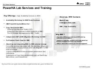 © 2013 IBM Corporation
IBM Power Systems
Key Offerings - High Availability Services on IBM i
 Availability Workshop for IBM Power Systems
 IBM PowerHA SystemMirror for i
 Copy Services for IBM i
Utilizing Copy Services Toolkit (CST)
Advanced Copy Services for IBM PowerHA on IBM I
The DS Storage Management for IBM i Toolkit
 Independent ASP (IASP) Migration Workshop for IBM i
 Full System Flash Copy for IBM i
 Attaching and integrating IBM i to IBM external storage
Consulting services associated with the planning, design, and
implementation of best practices when attaching IBM i to IBM
external storage.
Logical configuration to ensure optimal performance and
redundancy.
Exploitation of Copy Services functions such as FlashCopy,
Metro Mirror, and Global Mirror.
http://www-03.ibm.com/systems/services/labservices/platforms/labservices_power.html#show-hide
Americas, WW Contacts
Mark Even
even@us.ibm.com
IBM i, High Availability
Why IBM®
?
Deep skills in IBM storage, clustering and IBM i planning,
implementation and integration.
Experience in application architecture and design gained from
thousands of engagements across many industries.
Ability to deliver skills transfer as part of service engagement.
PowerHA Lab Services and Training
 