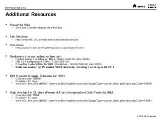 © 2013 IBM Corporation
IBM Power Systems
Additional Resources
 PowerHA Wiki
– www.ibm.com/developerworks/ibmi/ha/
 Lab Services
– http://www-03.ibm.com/systems/services/labservices
 PowerCare
– http://www-03.ibm.com/systems/power/support/powercare/
 Redbooks at www.redbooks.ibm.com
– Implementing PowerHA for IBM i - SG24-7405-00 (Nov 2008)
– IBM i 6.1 Independent ASPs - SG24-7811-00
– PowerHA SystemMirror for IBM i Cookbook – SG24-7994-00 (Jan 2012)
– Redbook residency; PowerHA, VIOS, Storwize, i hosting i coming in 3Q 2013
 IBM System Storage Solutions for IBM i
– Course code: AS930
– Duration: 4.0 days
– www-304.ibm.com/jct03001c/services/learning/ites.wss/us/en?pageType=course_description&courseCode=AS930
 High Availability Clusters (Power HA) and Independent Disk Pools for IBM i
– Course code: AS541
– Duration: 4.0 days
– www-304.ibm.com/jct03001c/services/learning/ites.wss/us/en?pageType=course_description&courseCode=AS541
 