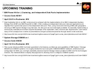 © 2013 IBM Corporation
IBM Power Systems
30
UPCOMING TRAINING
 IBM Power HA for i, Clustering, and Independent Disk Pools Implementation
 Course Code AS541
 April 22-25 in Rochester, MN
 High Availability (HA) in an IBM i environment is achieved with the implementation of an IBM i Independent Auxiliary
Storage Pool (IASP) and IBM PowerHA for IBM i. After creating an independent disk pool, data and applications are
migrated from system disk space to the independent disk pool. Then, using Cross-site mirroring (XSM) with geographic
mirroring or IBM System Storage Copy Services, the disk pool can be made highly available. Successfully implementing a
continuously available environment requires knowledge of the application, data, and end-user requirements. Learn about
many of the concepts from a series of presentations and gain practical experience through hands-on lab exercises.
 http://www-304.ibm.com/jct03001c/services/learning/ites.wss/us/en?pageType=course_description&courseCode=AS541
 System Storage DS8000 on i
 Course Code OS830
 April 16-18 in Rochester, MN
 This course introduces IBM i technical specialists to the features, architecture and capabilities of IBM System l Storage
DS6000 and DS8000 systems. It is roughly divided into two main parts: DS6000/DS8000 hardware, architecture and
configuration for IBM i use, and high availability solutions System Storage makes possible for IBM i and the technologies
involved. The material follows a step-by-step approach in showing how to configure a DS8000 system.
 http://www-304.ibm.com/jct03001c/services/learning/ites.wss/us/en?pageType=course_description&courseCode=OS830
 