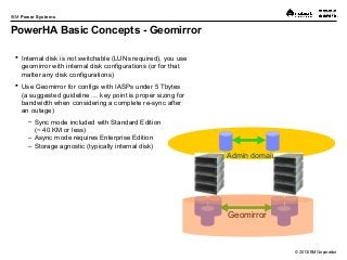 © 2013 IBM Corporation
IBM Power Systems
PowerHA Basic Concepts - Geomirror
 Internal disk is not switchable (LUNs required), you use
geomirror with internal disk configurations (or for that
matter any disk configurations)
 Use Geomirror for configs with IASPs under 5 Tbytes
(a suggested guideline … key point is proper sizing for
bandwidth when considering a complete re-sync after
an outage)
– Sync mode included with Standard Edition
(~ 40 KM or less)
– Async mode requires Enterprise Edition
– Storage agnostic (typically internal disk)
Admin domain
Geomirror
 
