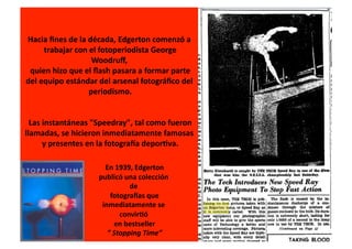 Hacia	
  ﬁnes	
  de	
  la	
  década,	
  Edgerton	
  comenzó	
  a	
  
        	
  trabajar	
  con	
  el	
  fotoperiodista	
  George	
  
                                  Woodruﬀ,	
  
 	
  quien	
  hizo	
  que	
  el	
  ﬂash	
  pasara	
  a	
  formar	
  parte	
  	
  
del	
  equipo	
  estándar	
  del	
  arsenal	
  fotográﬁco	
  del	
  
                             	
  periodismo.	
  


 	
  Las	
  instantáneas	
  "Speedray",	
  tal	
  como	
  fueron	
  	
  
llamadas,	
  se	
  hicieron	
  inmediatamente	
  famosas	
  
        	
  y	
  presentes	
  en	
  la	
  fotograNa	
  deporIva.	
  

                                     	
  En	
  1939,	
  Edgerton	
  
                                   publicó	
  una	
  colección	
  
                                                             de	
  
                                             	
  fotograNas	
  que	
  
                                    inmediatamente	
  se	
  
                                                       convirIó	
  
                                                  	
  en	
  bestseller	
  
                                         	
  ”	
  Stopping	
  Time”	
  
 