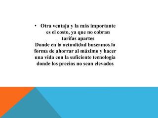 • Otra ventaja y la más importante 
es el costo, ya que no cobran 
tarifas apartes 
Donde en la actualidad buscamos la 
forma de ahorrar al máximo y hacer 
una vida con la suficiente tecnología 
donde los precios no sean elevados 
