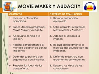 MOVIE MAKER Y AUDACITY
OBJETIVOS CRITERIOS DE EVALUACIÓN
1. Usar una entonación
apropiada.
2. Saber utilizar los programas
Movie Maker y Audacity.
3. Adecuar el sonido a la
imagen.
4. Realizar correctamente el
montaje del anuncio con las
imágenes.
5. Defender su postura con
argumentos convincentes.
6. Respetar las ideas de los
compañeros.
1. Usa una entonación
apropiada.
2. Sabe utilizar los programas
Movie Maker y Audacity.
3. Adecua el sonido a la
imagen.
4. Realiza correctamente el
montaje del anuncio con las
imágenes.
5. Defiende su postura con
argumentos convincentes.
6. Respeta las ideas de los
compañeros.
 