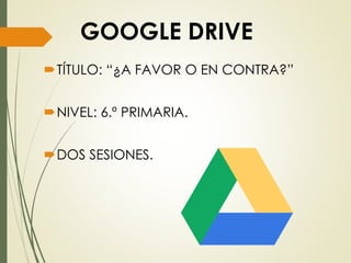 GOOGLE DRIVE
TÍTULO: “¿A FAVOR O EN CONTRA?”
NIVEL: 6.º PRIMARIA.
DOS SESIONES.
 