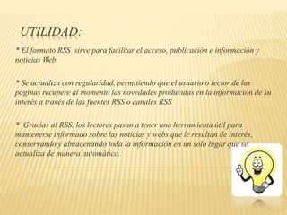 UTILIDAD:
* El formato RSS sirve para facilitar el acceso, publicación e información y
noticias Web.
* Se actualiza con regularidad, permitiendo que el usuario o lector de las
páginas recupere al momento las novedades producidas en la información de su
interés a través de las fuentes RSS o canales RSS
* Gracias al RSS, los lectores pasan a tener una herramienta útil para
mantenerse informado sobre las noticias y webs que le resultan de interés,
conservando y almacenando toda la información en un solo lugar que se
actualiza de manera automática.
 
