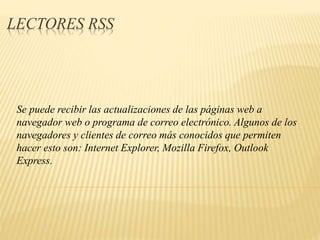 LECTORES RSS
Se puede recibir las actualizaciones de las páginas web a
navegador web o programa de correo electrónico. Algunos de los
navegadores y clientes de correo más conocidos que permiten
hacer esto son: Internet Explorer, Mozilla Firefox, Outlook
Express.
 