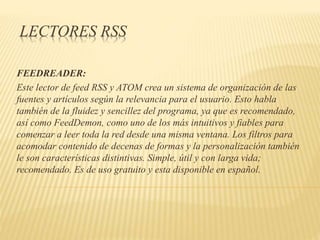 LECTORES RSS
FEEDREADER:
Este lector de feed RSS y ATOM crea un sistema de organización de las
fuentes y artículos según la relevancia para el usuario. Esto habla
también de la fluidez y sencillez del programa, ya que es recomendado,
así como FeedDemon, como uno de los más intuitivos y fiables para
comenzar a leer toda la red desde una misma ventana. Los filtros para
acomodar contenido de decenas de formas y la personalización también
le son características distintivas. Simple, útil y con larga vida;
recomendado. Es de uso gratuito y esta disponible en español.
 