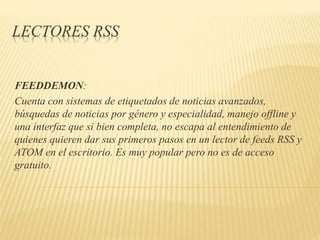 LECTORES RSS
FEEDDEMON:
Cuenta con sistemas de etiquetados de noticias avanzados,
búsquedas de noticias por género y especialidad, manejo offline y
una interfaz que si bien completa, no escapa al entendimiento de
quienes quieren dar sus primeros pasos en un lector de feeds RSS y
ATOM en el escritorio. Es muy popular pero no es de acceso
gratuito.
 
