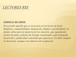 LECTORES RSS
GOOGLE READER:
Evoca todo aquello que es necesario en un lector de feeds:
Simpleza, compatibilidad, integración, fluidez y portabilidad. Lo
demás sobra para la mayoría de los usuarios, que igualmente
sienten la mano caliente de Google sosteniendo cada búsqueda,
desarrollo y publicidad contextual que aparezca. Un líder siempre
en discusión, aunque con números de aceptación.
 