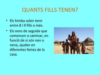 QUANTS FILLS TENEN?
• Els himba solen tenir
entre 8 i 9 fills o més.
• Els nens de seguida que
comencen a caminar, en
funció de si són nen o
nena, ajuden en
diferentes feines de la
casa.
 