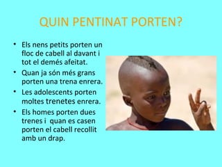 QUIN PENTINAT PORTEN?
• Els nens petits porten un
floc de cabell al davant i
tot el demés afeitat.
• Quan ja són més grans
porten una trena enrera.
• Les adolescents porten
moltes trenetes enrera.
• Els homes porten dues
trenes i quan es casen
porten el cabell recollit
amb un drap.
 
