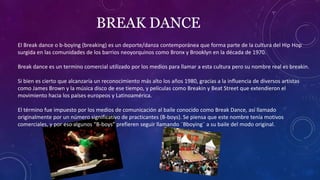 BREAK DANCE
El Break dance o b-boying (breaking) es un deporte/danza contemporánea que forma parte de la cultura del Hip Hop
surgida en las comunidades de los barrios neoyorquinos como Bronx y Brooklyn en la década de 1970.
Break dance es un termino comercial utilizado por los medios para llamar a esta cultura pero su nombre real es breakin.
Si bien es cierto que alcanzaría un reconocimiento más alto los años 1980, gracias a la influencia de diversos artistas
como James Brown y la música disco de ese tiempo, y películas como Breakin y Beat Street que extendieron el
movimiento hacia los países europeos y Latinoamérica.
El término fue impuesto por los medios de comunicación al baile conocido como Break Dance, así llamado
originalmente por un número significativo de practicantes (B-boys). Se piensa que este nombre tenía motivos
comerciales, y por eso algunos “B-boys” prefieren seguir llamando ¨Bboying¨ a su baile del modo original.
 