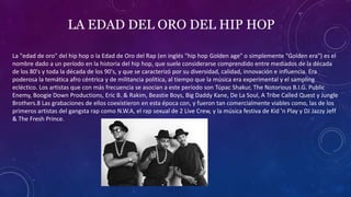 LA EDAD DEL ORO DEL HIP HOP
La "edad de oro" del hip hop o la Edad de Oro del Rap (en inglés "hip hop Golden age" o simplemente "Golden era") es el
nombre dado a un período en la historia del hip hop, que suele considerarse comprendido entre mediados de la década
de los 80's y toda la década de los 90's, y que se caracterizó por su diversidad, calidad, innovación e influencia.​ Era
poderosa la temática afro céntrica y de militancia política, al tiempo que la música era experimental y el sampling
ecléctico. Los artistas que con más frecuencia se asocian a este período son Túpac Shakur, The Notorious B.I.G. Public
Enemy, Boogie Down Productions, Eric B. & Rakim, Beastie Boys, Big Daddy Kane, De La Soul, A Tribe Called Quest y Jungle
Brothers.8​ Las grabaciones de ellos coexistieron en esta época con, y fueron tan comercialmente viables como, las de los
primeros artistas del gangsta rap como N.W.A, el rap sexual de 2 Live Crew, y la música festiva de Kid 'n Play y DJ Jazzy Jeff
& The Fresh Prince.
 