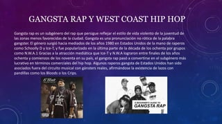GANGSTA RAP Y WEST COAST HIP HOP
Gangsta rap es un subgénero del rap que persigue reflejar el estilo de vida violento de la juventud de
las zonas menos favorecidas de la ciudad. Gangsta es una pronunciación no rótica de la palabra
gangster. El género surgió hacia mediados de los años 1980 en Estados Unidos de la mano de raperos
como Schoolly D y Ice-T, y fue popularizado en la última parte de la década de los ochenta por grupos
como N.W.A.1​ Gracias a la atracción mediática que Ice-T y N.W.A lograron entre finales de los años
ochenta y comienzos de los noventa en su país, el gangsta rap pasó a convertirse en el subgénero más
lucrativo en términos comerciales del hip hop. Algunos raperos gangsta de Estados Unidos han sido
asociados fuera del circuito musical con gánsters reales, afirmándose la existencia de lazos con
pandillas como los Bloods o los Crips.
 