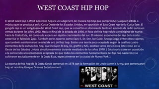 WEST COAST HIP HOP
El West Coast rap o West Coast hip hop es un subgénero de música hip hop que comprende cualquier artista o
música que se produzca en la Costa Oeste de los Estados Unidos, en oposición el East Coast rap de la Costa Este. El
gangsta rap es un subgénero del West Coast rap, que se convirtió en dominante tanto en emisión de radio como en
ventas durante los años 1990. Hacia el final de la década de 1990, el foco del hip hop volvió a redirigirse de nuevo
hacia la Costa Este, así como a la escena en rápido crecimiento del sur. El máximo exponente del rap de la costa
oeste fue el fallecido 2pac. También otros raperos como Eazy-E, Dr. Dre, Ice Cube, Snoop Dogg, entre otros raperos
que también conformaron la edad de oro del hip hop. Existe una teoría poco aceptada según la cual los cuatro
elementos de la cultura hip hop, que incluyen B-boy, DJ, graffiti y MC, existían tanto en la Costa Este como en la
Oeste de los Estados Unidos simultáneamente durante mediados de los años 1970.1​ Esta teoría corre en oposición
a la convicción universalmente aceptada de que todos los elementos fundamentales del hip hop nacieron y se
cultivaron exclusivamente en la Costa Este, especialmente en la ciudad de Nueva York.1​
La escena de hip hop de la Costa Oeste comenzó en 1978 con la formación de Uncle Jamm's Army, que comenzaron
bajo el nombre Unique Dreams Entertainment.
 
