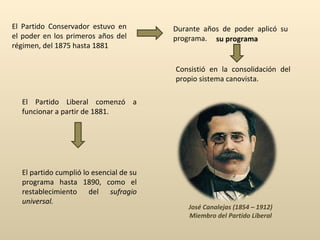 El Partido Conservador estuvo en el poder en los primeros años del régimen, del 1875 hasta 1881 Durante años de poder aplicó su programa. Consistió en la consolidación del propio sistema canovista. su programa El Partido Liberal comenzó a funcionar a partir de 1881.  José Canalejas (1854 – 1912) Miembro del Partido Liberal El partido cumplió lo esencial de su programa hasta 1890, como el restablecimiento del  sufragio universal. 