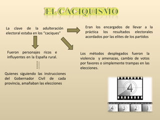 La clave de la adulteración electoral estaba en los “caciques” Eran los encargados de llevar a la práctica los resultados electorales acordados por las elites de los partidos Fueron personajes ricos e influyentes en la España rural.  Quienes siguiendo las instrucciones del Gobernador Civil de cada provincia, amañaban las elecciones Los métodos desplegados fueron la violencia  y amenazas, cambio de votos por favores o simplemente trampas en las elecciones. 