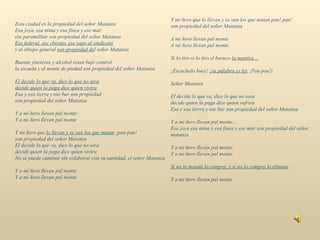 Esta ciudad es la propiedad del señor Matanza Esa joya, esa mina y esa finca y ese mar, ese paramilitar son propiedad del señor Matanza Ese federal, ese chivato, ese sapo al sindicato y el obispo general  son propiedad de l señor Matanza Buenas jineteras y alcohol estan bajo control la escuela y el monte de piedad son propiedad del señor Matanza El decide lo que va, dice lo que no sera decide quien la paga dice quien vivira Esa y esa tierra y ese bar son propiedad son propiedad del señor Matanza Y a mi ñero llevan pal monte Y a mi ñero llevan pal monte Y mi ñero que  lo llevan y se van los que matan  ¡pan pan! son propiedad del señor Matanza El decide lo que va, dice lo que no sera decide quien la paga dice quien vivira No se puede caminar sin colaborar con su santidad, el señor Matanza Y a mi ñero llevan pal monte Y a mi ñero llevan pal monte Y mi ñero que lo llevan y se van los que matan pan! pan! son propiedad del señor Matanza A mi ñero llevan pal monte A mi ñero llevan pal monte Si lo tiro si lo tiro el basuco  la mentira .. . ¡Escuchalo buey!  ¡su palabra es ley  ¡Pou pou!) Señor Matanza El decide lo que va, dice lo que no sera decide quien la paga dice quien sufrira Esa y esa tierra y ese bar son propiedad del señor Matanza Y a mi ñero llevan pal monte... Esa joya esa mina y esa finca y ese mar son propiedad del señor matanza Y a mi ñero llevan pal monte Y a mi ñero llevan pal monte Si no lo manda lo compra, y si no lo compra lo elimina Y a mi ñero llevan pal monte 