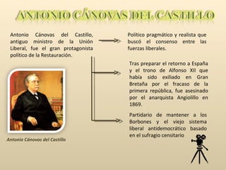 Antonio Cánovas del Castillo, antiguo ministro de la Unión Liberal, fue el gran protagonista político de la Restauración. Político pragmático y realista que buscó el consenso entre las fuerzas liberales.  Antonio Cánovas del Castillo Tras preparar el retorno a España y el trono de Alfonso XII que había sido exiliado en Gran Bretaña por el fracaso de la primera república, fue asesinado por el anarquista Angiolillo en 1869. Partidario de mantener a los Borbones y el viejo sistema liberal antidemocrático basado en el sufragio censitario 