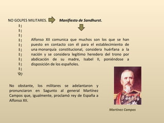 NO GOLPES MILITARES. Manifiesto de Sandhurst . Alfonso XII comunica que muchos son los que se han puesto en contacto con él para el establecimiento de una monarquía constitucional, considera huérfana a la nación y se considera legítimo heredero del trono por abdicación de su madre, Isabel II, poniéndose a disposición de los españoles . No obstante, los militares se adelantaron y pronunciaron en Sagunto al general Martínez Campos que, igualmente, proclamó rey de España a Alfonso XII.  Martínez Campos 