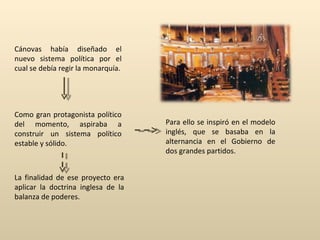 Cánovas había diseñado el nuevo sistema política por el cual se debía regir la monarquía. Para ello se inspiró en el modelo inglés, que se basaba en la alternancia en el Gobierno de dos grandes partidos. Como gran protagonista político del momento, aspiraba a construir un sistema político estable y sólido. La finalidad de ese proyecto era aplicar la doctrina inglesa de la balanza de poderes. 