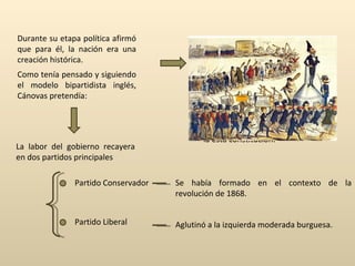 Durante su etapa política afirmó que para él, la nación era una creación histórica.  De la experiencia histórica surgía una  constitución interna , la cual estaba por encima de las Constituciones escritas. La historia había convertido al rey y a las Cortes en las instituciones fundamentales de la esta constitución. constitución interna Como tenía pensado y siguiendo el modelo bipartidista inglés, Cánovas pretendía: La labor del gobierno recayera en dos partidos principales Partido Conservador Se había formado en el contexto de la revolución de 1868. Partido Liberal Aglutinó a la izquierda moderada burguesa.  