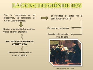 Tras la celebración de las elecciones, se reunieron las Cortes Constituyentes. El resultado de estas fue la constitución de 1876 Basada en lo esencial en la de 1845 De carácter moderado Constitución del 1876 Gracias a su elasticidad, podrían varias las leyes ordinarias SIN TENER QUE CAMBIAR DE CONSTITUCIÓN Ofreciendo estabilidad al sistema político. 