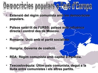 • Extensió del règim comunista amb les democràcies
  populars.

• Països satèl·lit de l’URSS: països amb influènca
  directa i control des de Moscou.

• Romania: Unió amb el partit socialista.

• Hongria: Governs de coalició.

• RDA: Règim comunista amb capital a Pankow.

• Txecoslovàquia: Últim país comunista, degut a la
  lluita entre comunistes i els altres partits.
 