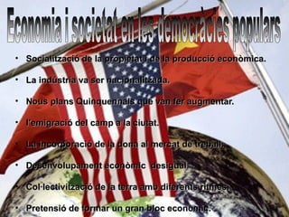 • Socialització de la propietat i de la producció econòmica.

• La indústria va ser nacionalitzada.

• Nous plans Quinquennals que van fer augmentar.

• l’emigració del camp a la ciutat.

• La incorporació de la dona al mercat de treball.

• Desenvolupament econòmic desigual.

• Col·lectivització de la terra amb diferents ritmes.

• Pretensió de formar un gran bloc econòmic.
 