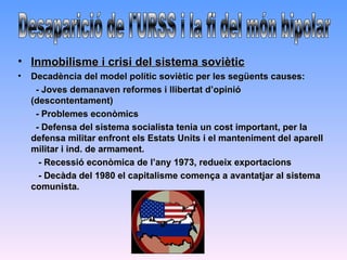 • Inmobilisme i crisi del sistema soviètic
•   Decadència del model polític soviètic per les següents causes:
     - Joves demanaven reformes i llibertat d’opinió
    (descontentament)
     - Problemes econòmics
     - Defensa del sistema socialista tenia un cost important, per la
    defensa militar enfront els Estats Units i el manteniment del aparell
    militar i ind. de armament.
      - Recessió econòmica de l’any 1973, redueix exportacions
      - Decàda del 1980 el capitalisme comença a avantatjar al sistema
    comunista.
 