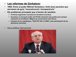 • Les reformes de Gorbatxov
•   1985- Entra al poder Mikhail Gorbatxov. Amb dues paraules que
    serveixen de guia “reconstrucció i transparència”
•   Els problemes principals que s’havien de resoldre:
      S’intenta augmentar la producció introduint incentius.
      Suavitzen el monopoli polític del PCUS introduint més partits pero sempre
       mantenint el socialisme. Mitjans de comunicació més lliures.
      Cohesió de les repúbliques. TRACTAT DE LA UNIÓ ( més participació de les
       decisions comunes).


•   Nova política internacional
 