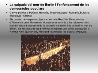 • La caiguda del mur de Berlín i l’enfonsament de les
  democràcies populars
•   Canvis polítics a Polònia, Hongria, Txecoslovàquia, Romania,Bulgària,
    Iugoslàvia i Albània.
•   Els canvis més espectaculars van ser a la Repúblia Democràtica
    d’Alemanya on el Govern de Honecker es resistia a fer reformes més
    liberals, davant la pressió de la població va dimitir i es va obrir el mur de
    Berlín. Els resultats de les próximes eleccions van donar guanyador a
    Hermut Kohl que un any més tard reunifiacria les dues Alemanyes.
 