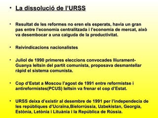 • La dissolució de l’URSS

•   Resultat de les reformes no eren els esperats, havia un gran
    pas entre l’economia centralitzada i l’economia de mercat, això
    va desembocar a una caiguda de la productivitat.

•   Reivindicacions nacionalistes

•   Juliol de 1990 primeres eleccions convocades lliurament-
    Guanya Ieltsin del partit comunista, proposava desmantellar
    ràpid el sistema comunista.

•   Cop d’Estat a Moscou l’agost de 1991 entre reformistse i
    antireformistes(PCUS) Ieltsin va frenar el cop d’Estat.

•   URSS deixa d’existir al desembre de 1991 per l’independecia de
    les repúbliques d’Ucraïna,Bielorrússia, Uzbekistan, Georgia,
    Estònia, Letònia i Lituània i la República de Rússia.
 