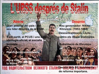 Abans                                     Després
- Gran prestigi del país i del       - Nou governador: Nikita
  seu líder després de la II GM.        Khruixov. (1953-1964)
                                     - Descentralització. Lluita
- 1 sol partit, el PCUS i una sola     contra els ideals Stalinistes
  ideologia oficial, el socialisme
  leninista.                         - Substitució de Khruixov
                                       per Breixnev (PCUS)
- Planificació centralitzada.
                                     - 2 Mandats breus: Andropov
- Nova classe privilegiada:            i Txernenko. Transició.
  la Nomenklatura.
                                     - Dècada dels 80, moviments
                                       de reforma importans.
 