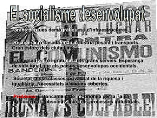 •   Grans pèrdues demogràfiques i d’infraestructures.

•   Recuperació basada en la indústria pesant i transports.
    Gran esforç dels ciutadans.

•   Universalització i gratuïtat dels grans serveis. Esperança
    de vida igual que els paísos desenvolupas occidentals.

•    Societat sense classes, privacitat de la riquesa i
    igualitària. Necessitats bàsiques cobertes.

•   Problema: Estancament de l’economia per la baixa
    productivitat i obsoletització dels processos industrials.
 