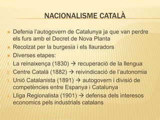 NACIONALISME CATALÀ




1.

2.
3.

4.

Defenia l’autogovern de Catalunya ja que van perdre
els furs amb el Decret de Nova Planta
Recolzat per la burgesia i els llauradors
Diverses etapes:
La reinaixença (1830)  recuperació de la llengua
Centre Català (1882)  reivindicació de l’autonomia
Unió Catalanista (1891)  autogovern i divisió de
competències entre Espanya i Catalunya
Lliga Regionalista (1901)  defensa dels interesos
economics pels industrials catalans

 